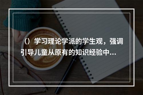 （）学习理论学派的学生观，强调引导儿童从原有的知识经验中“生