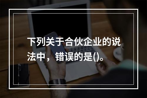 下列关于合伙企业的说法中，错误的是()。