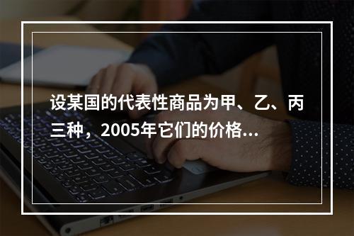 设某国的代表性商品为甲、乙、丙三种，2005年它们的价格分别