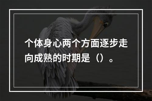 个体身心两个方面逐步走向成熟的时期是（）。