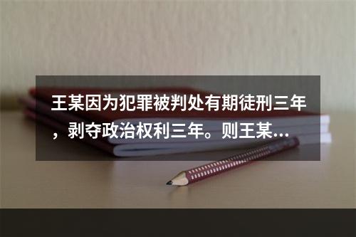 王某因为犯罪被判处有期徒刑三年，剥夺政治权利三年。则王某在服