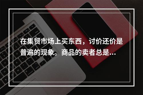 在集贸市场上买东西，讨价还价是普遍的现象。商品的卖者总是抬高