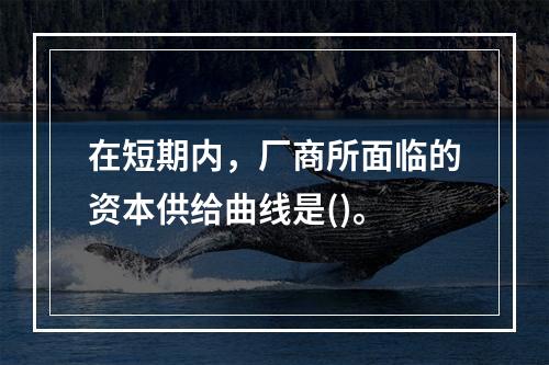 在短期内，厂商所面临的资本供给曲线是()。