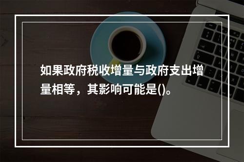 如果政府税收增量与政府支出增量相等，其影响可能是()。