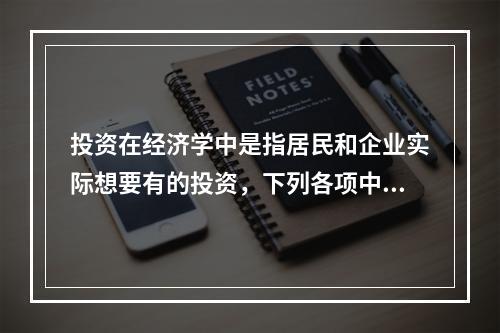 投资在经济学中是指居民和企业实际想要有的投资，下列各项中，属