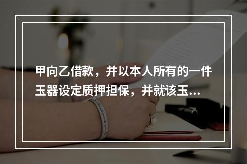 甲向乙借款，并以本人所有的一件玉器设定质押担保，并就该玉器购