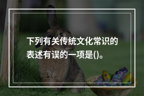 下列有关传统文化常识的表述有误的一项是()。