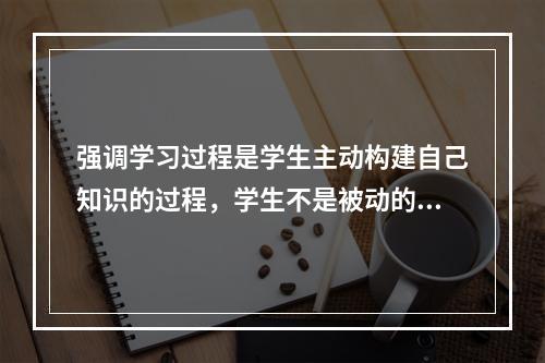 强调学习过程是学生主动构建自己知识的过程，学生不是被动的信息