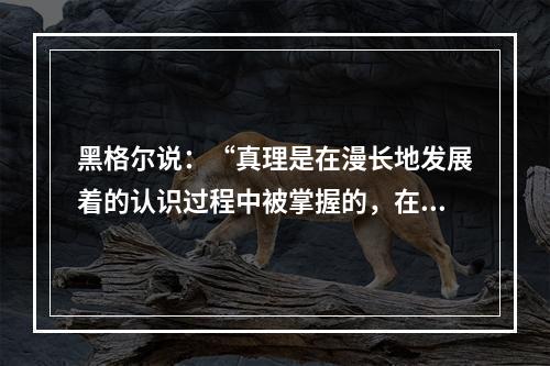 黑格尔说：“真理是在漫长地发展着的认识过程中被掌握的，在这一