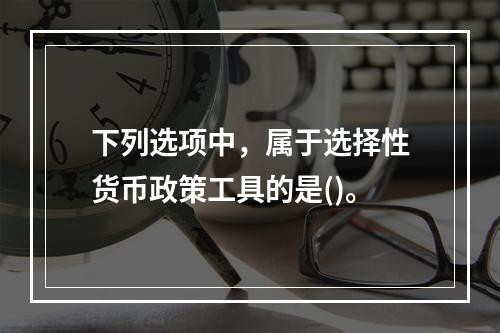 下列选项中，属于选择性货币政策工具的是()。