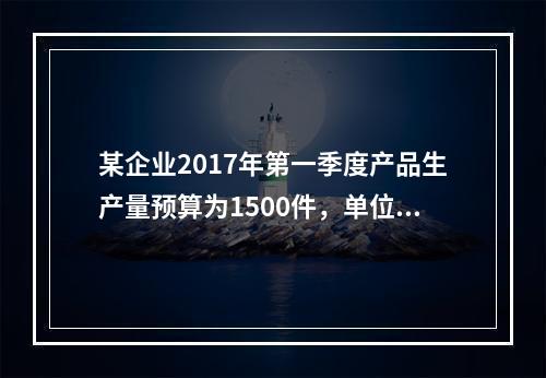 某企业2017年第一季度产品生产量预算为1500件，单位产品