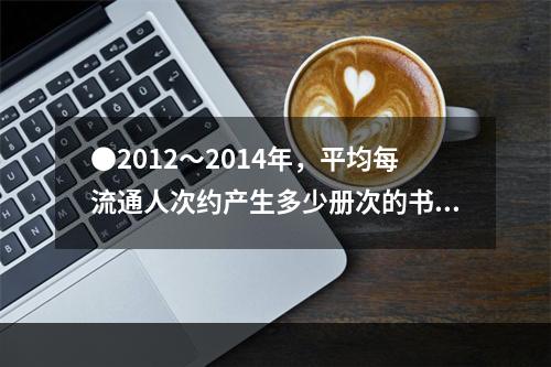 ●2012～2014年，平均每流通人次约产生多少册次的书刊文