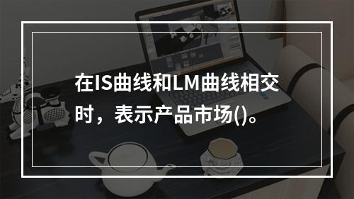 在IS曲线和LM曲线相交时，表示产品市场()。