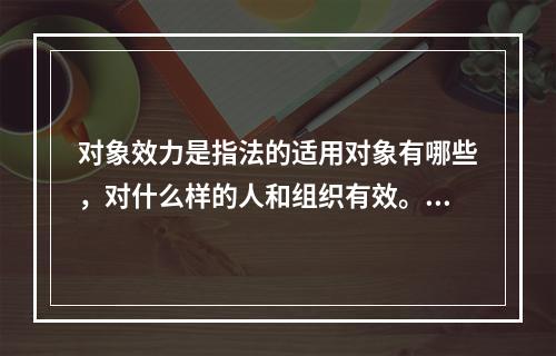 对象效力是指法的适用对象有哪些，对什么样的人和组织有效。下列