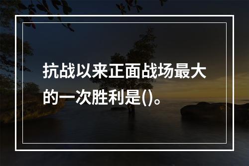 抗战以来正面战场最大的一次胜利是()。