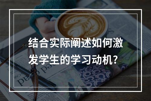 结合实际阐述如何激发学生的学习动机?