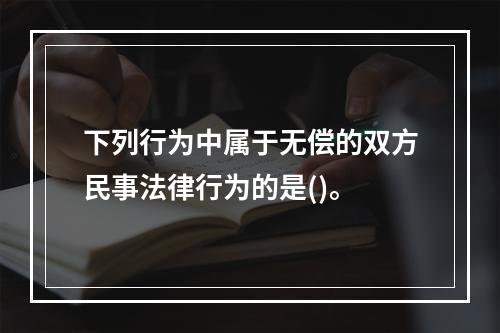 下列行为中属于无偿的双方民事法律行为的是()。