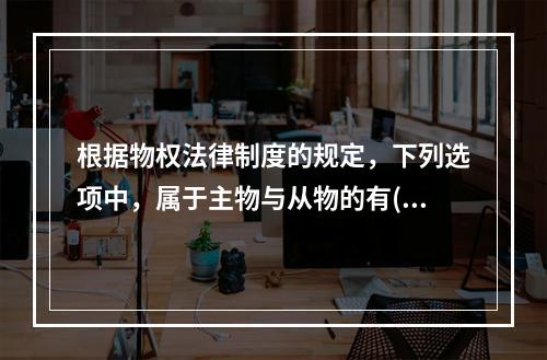 根据物权法律制度的规定，下列选项中，属于主物与从物的有()。