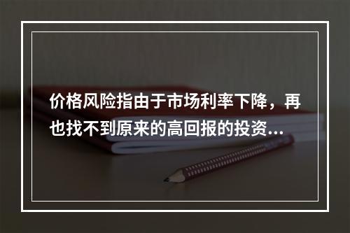 价格风险指由于市场利率下降，再也找不到原来的高回报的投资机会