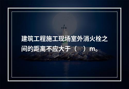 建筑工程施工现场室外消火栓之间的距离不应大于（　）m。