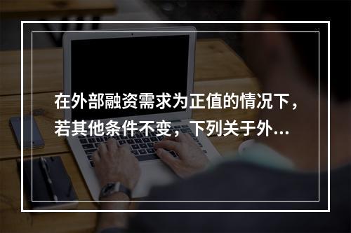 在外部融资需求为正值的情况下，若其他条件不变，下列关于外部融