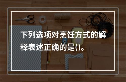 下列选项对烹饪方式的解释表述正确的是()。