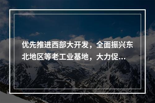 优先推进西部大开发，全面振兴东北地区等老工业基地，大力促进中