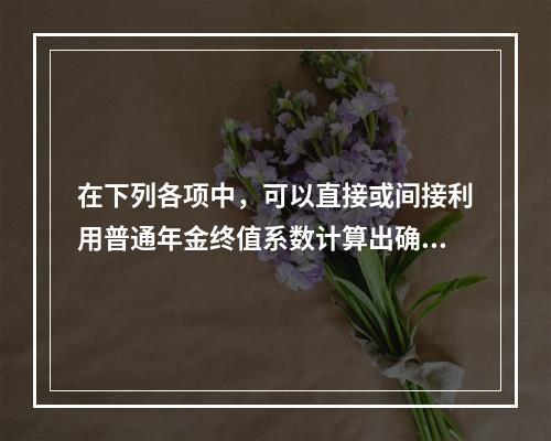 在下列各项中，可以直接或间接利用普通年金终值系数计算出确切结