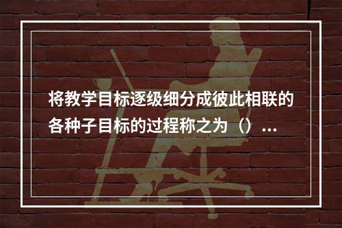 将教学目标逐级细分成彼此相联的各种子目标的过程称之为（）。