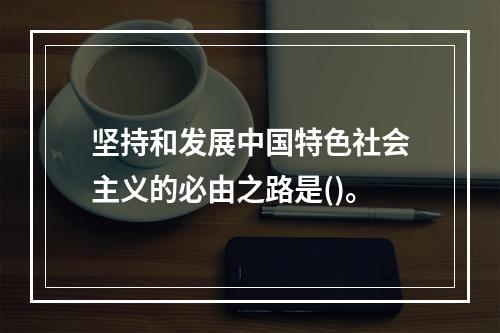 坚持和发展中国特色社会主义的必由之路是()。