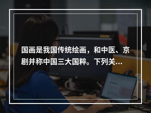 国画是我国传统绘画，和中医、京剧并称中国三大国粹。下列关于国