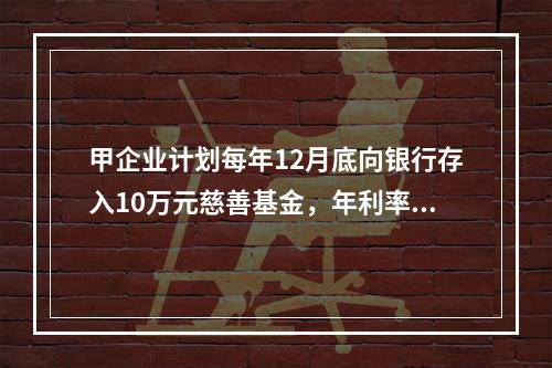 甲企业计划每年12月底向银行存入10万元慈善基金，年利率为8