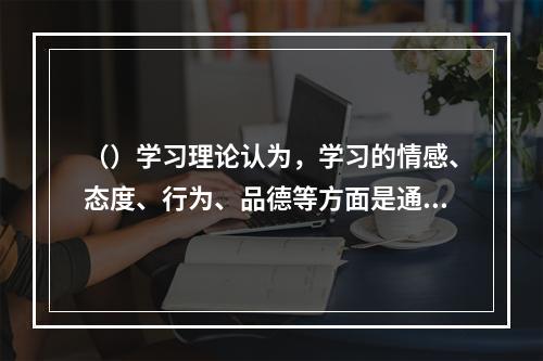 （）学习理论认为，学习的情感、态度、行为、品德等方面是通过对