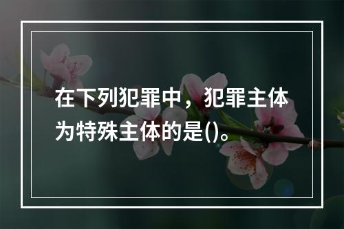 在下列犯罪中，犯罪主体为特殊主体的是()。