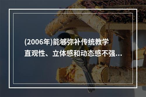 (2006年)能够弥补传统教学直观性、立体感和动态感不强等缺