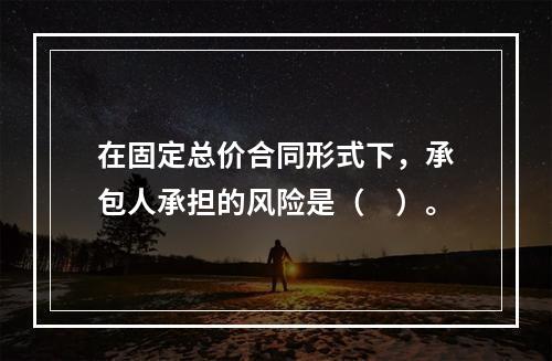 在固定总价合同形式下，承包人承担的风险是（　）。