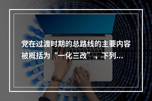 党在过渡时期的总路线的主要内容被概括为“一化三改”，下列不属