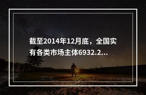 截至2014年12月底，全国实有各类市场主体6932.22万