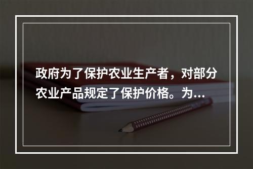 政府为了保护农业生产者，对部分农业产品规定了保护价格。为了采