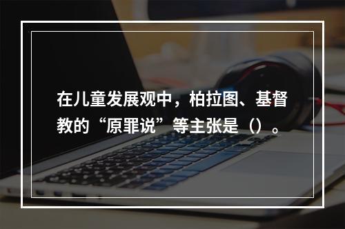 在儿童发展观中，柏拉图、基督教的“原罪说”等主张是（）。