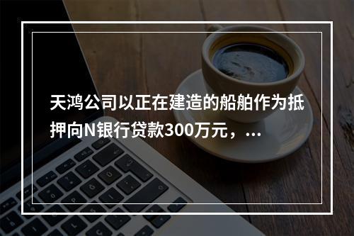 天鸿公司以正在建造的船舶作为抵押向N银行贷款300万元，10