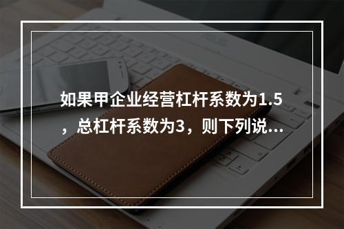 如果甲企业经营杠杆系数为1.5，总杠杆系数为3，则下列说法中