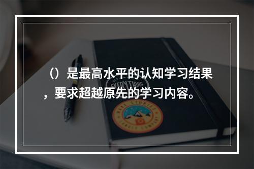 （）是最高水平的认知学习结果，要求超越原先的学习内容。