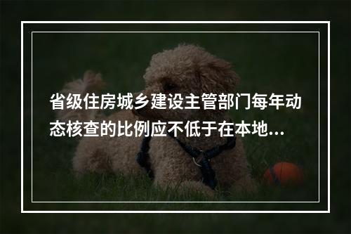 省级住房城乡建设主管部门每年动态核查的比例应不低于在本地区注