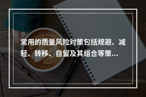 常用的质量风险对策包括规避、减轻、转移、自留及其组合等策略，