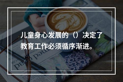 儿童身心发展的（）决定了教育工作必须循序渐进。