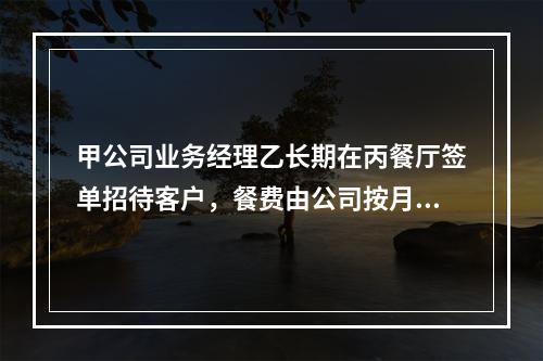 甲公司业务经理乙长期在丙餐厅签单招待客户，餐费由公司按月结清