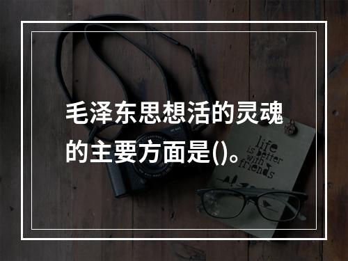 毛泽东思想活的灵魂的主要方面是()。