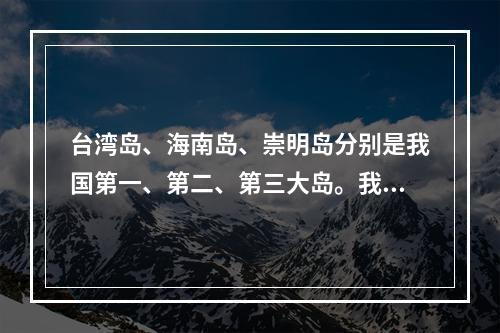 台湾岛、海南岛、崇明岛分别是我国第一、第二、第三大岛。我国岛