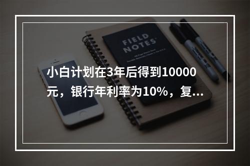 小白计划在3年后得到10000元，银行年利率为10%，复利计